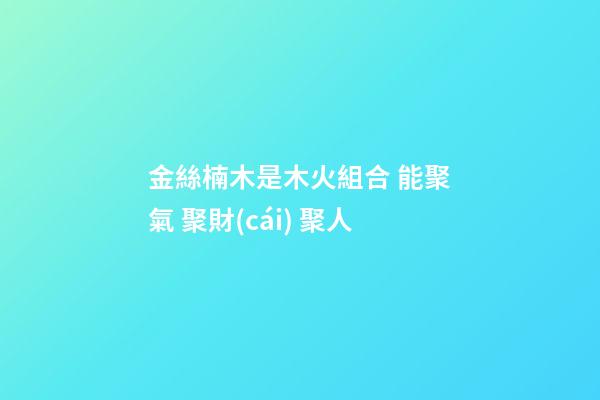 金絲楠木是木火組合 能聚氣 聚財(cái) 聚人